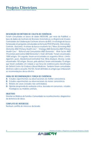 Projeto Diretrizes
Associação Médica Brasileira e Conselho Federal de Medicina
2 Demência do Idoso: Diagnóstico na Atenção Primária à Saúde
DESCRIÇÃO DO MÉTODO DE COLETA DE EVIDÊNCIA:
Foram consultadas as bases de dados MEDLINE, por meio do PubMed, a
base de dados da Cochrane de Revisões Sistemáticas e o Registro de Ensaios
Controlados da Colaboração Cochrane através da BVS. A estratégia de busca
foi baseada em perguntas estruturadas na forma de PICO (Paciente, Intervenção,
Controle, Outcome). A sintaxe de busca resultante foi (“Mass Screening AND
Dementia AND Primary Health Care”; “Etiology AND Dementia AND Primary
Health Care”; “Referral and Consultation AND Dementia”; “Risk Factor AND
Prevention and Control AND Dementia”), Field: All Fields.”Foram encontrados
1000 artigos. Em seguida, foram acrescentados os seguintes filtros: Limits:
Aged 65+ years, Randomized Controlled Trial, Meta-Analysis, Review, sendo
encontrados 183 artigos. Desses, pelo abstract, foram selecionados 75 artigos
que foram avaliados em relação a sua força de evidência pela classificação
do Oxford Centre for Evidence Based Medicine. Também foram consultadas
diretrizes sobre o assunto. Por fim, foram definidos os artigos que embasaram
as recomendações dessa diretriz.
GRAU DE RECOMENDAÇÃO E FORÇA DE EVIDÊNCIA:
A: Estudos experimentais ou observacionais de melhor consistência.
B: Estudos experimentais ou observacionais de menor consistência.
C: Relatos de casos (estudos não controlados).
D: Opinião desprovida de avaliação crítica, baseada em consensos, estudos
fisiológicos ou modelos animais.
OBJETIVO:
Orientar os Médicos de Família e Comunidade no reconhecimento e diagnóstico
da demência do idoso.
CONFLITO DE INTERESSE:
Nenhum conflito de interesse declarado.
 