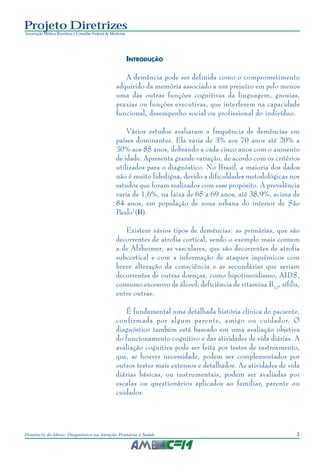3Demência do Idoso: Diagnóstico na Atenção Primária à Saúde
Projeto Diretrizes
Associação Médica Brasileira e Conselho Federal de Medicina
INTRODUÇÃO
A demência pode ser definida como o comprometimento
adquirido da memória associado a um prejuízo em pelo menos
uma das outras funções cognitivas da linguagem, gnosias,
praxias ou funções executivas, que interferem na capacidade
funcional, desempenho social ou profissional do indivíduo.
Vários estudos avaliaram a frequência de demências em
países dominantes. Ela varia de 3% aos 70 anos até 20% a
30% aos 85 anos, dobrando a cada cinco anos com o aumento
de idade. Apresenta grande variação, de acordo com os critérios
utilizados para o diagnóstico. No Brasil, a maioria dos dados
não é muito fidedigna, devido a dificuldades metodológicas nos
estudos que foram realizados com esse propósito. A prevalência
varia de 1,6%, na faixa de 65 a 69 anos, até 38,9%, acima de
84 anos, em população de zona urbana do interior de São
Paulo1
(B).
Existem vários tipos de demências: as primárias, que são
decorrentes de atrofia cortical, sendo o exemplo mais comum
a de Alzheimer; as vasculares, que são decorrentes de atrofia
subcortical e com a informação de ataques isquêmicos com
breve alteração da consciência e as secundárias que seriam
decorrentes de outras doenças, como hipotireoidismo, AIDS,
consumo excessivo de álcool, deficiência de vitamina B12
, sífilis,
entre outras.
É fundamental uma detalhada história clínica do paciente,
confirmada por algum parente, amigo ou cuidador. O
diagnóstico também está baseado em uma avaliação objetiva
do funcionamento cognitivo e das atividades de vida diárias. A
avaliação cognitiva pode ser feita por testes de rastreamento,
que, se houver necessidade, podem ser complementados por
outros testes mais extensos e detalhados. As atividades de vida
diárias básicas, ou instrumentais, podem ser avaliadas por
escalas ou questionários aplicados ao familiar, parente ou
cuidador.
 