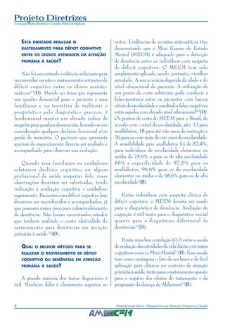Projeto Diretrizes
Associação Médica Brasileira e Conselho Federal de Medicina
4 Demência do Idoso: Diagnóstico na Atenção Primária à Saúde
ESTÁ INDICADO REALIZAR O
RASTREAMENTO PARA DÉFICIT COGNITIVO
ENTRE OS IDOSOS ATENDIDOS EM ATENÇÃO
PRIMÁRIA À SAÚDE?
Não foi encontrada evidência suficiente para
recomendar ou não o rastreamento rotineiro de
déficit cognitivo entre os idosos assinto-
máticos2,3
(D). Devido ao ônus que representa
um quadro demencial para o paciente e seus
familiares e na tentativa de melhorar o
prognóstico pelo diagnóstico precoce, é
fundamental manter um elevado índice de
suspeita para quadros demenciais, levando-se em
consideração qualquer declínio funcional e/ou
perda de memória. O paciente que apresenta
queixas de esquecimento deveria ser avaliado e
acompanhado para observar sua evolução.
Quando seus familiares ou cuidadores
relatarem declínio cognitivo ou algum
profissional da saúde suspeitar dele, essas
observações deveriam ser valorizadas, tendo
indicação a avaliação cognitiva e cuidadoso
seguimento. Pacientes com déficit cognitivo leve
deveriam ser reconhecidos e acompanhados, já
que possuem maior risco para o desenvolvimento
de demência. Não foram encontrados estudos
que tenham avaliado o custo efetividade do
rastreamento para demências em atenção
primária à saúde2-6
(D).
QUAL O MELHOR MÉTODO PARA SE
REALIZAR O RASTREAMENTO DE DÉFICIT
COGNITIVO OU DEMÊNCIAS EM ATENÇÃO
PRIMÁRIA À SAÚDE?
A grande maioria dos testes disponíveis é
útil. Nenhum deles é claramente superior ao
outro. Evidências de revisões sistemáticas têm
demonstrado que o Mini Exame do Estado
Mental (MEEM) é adequado para a detecção
de demência entre os indivíduos com suspeita
de déficit cognitivo. O MEEM tem sido
amplamente aplicado, sendo, portanto, o melhor
estudado. A sua acurácia depende da idade e do
nível educacional do paciente. A utilização de
um ponto de corte arbitrário pode conduzir a
falso-positivos entre os pacientes com baixos
níveis de escolaridade e resultados falso-negativos
entre aqueles com elevado nível educacional6-8
(D).
Os pontos de corte do MEEM para o Brasil, de
acordo com o nível de escolaridade, são: 13 para
analfabetos, 18 para até oito anos de instrução e
26 para os com mais de oito anos de escolaridade.
A sensibilidade para analfabetos foi de 82,4%,
para indivíduos de escolaridade elementar ou
média de 75,6% e para os de alta escolaridade
80% e especificidade de 97,5% para os
analfabetos, 96,6% para os de escolaridade
elementar ou média e de 95,6% para os de alta
escolaridade9
(B).
Entre indivíduos com suspeita clínica de
déficit cognitivo, o MEEM deveria ser usado
para o diagnóstico de demência. Avaliação da
cognição é útil tanto para o diagnóstico inicial
quanto para o diagnóstico diferencial de
demências10
(D).
Existe uma boa correlação (0,7) entre a escala
de avaliação das atividades da vida diária com testes
cognitivos como o Mini-Mental11
(B). Essa escala
tem como vantagens o fato de ser breve e de fácil
aplicação para clínicos no contexto de atenção
primáriaàsaúde,tantoparaorastreamentoquanto
para o registro dos efeitos do tratamento e da
progressão da doença de Alzheimer12
(B).
 