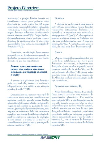 7Demência do Idoso: Diagnóstico na Atenção Primária à Saúde
Projeto Diretrizes
Associação Médica Brasileira e Conselho Federal de Medicina
Neurologia, a punção lombar deveria ser
considerada apenas para pacientes com
demência de início antes dos 65 anos,
apresentação ou curso clínico atípico, hidrocefalia
comunicante, e ainda qualquer evidência ou
suspeita de doença inflamatória ou infecciosa do
sistema nervoso central15
(D). Punção lombar,
eletroencefalograma e testes genéticos como a
dosagem da apolipoproteína E não estão
recomendados como rotina na investigação de
demências3,4,15
(D).
No entanto, na solicitação desses exames
sempre devem ser levados em consideração as
limitações, os recursos disponíveis e os custos
do meio em que nos encontramos.
QUANDO SE DEVE ENCAMINHAR UM
PACIENTE COM DEMÊNCIA PARA NÍVEIS
SECUNDÁRIOS OU TERCIÁRIOS DE ATENÇÃO
À SAÚDE?
A maioria dos pacientes com demência
pode ser avaliada, tratada e medicada
adequadamente por médicos em atenção
primária à saúde4,7,18
(D).
O encaminhamento para um outro nível de
atenção em saúde deve ser considerado nas
seguintes condições: quando houver dúvidas
sobre o diagnóstico após avaliação e seguimento,
exigência pela família ou paciente de outra
opinião, presença de depressão importante, sem
resposta ao tratamento, falha no tratamento
específico para doença de Alzheimer, diante de
quadros atípicos ou sugestivos de etiologias
menos comuns e quando se considerar o
aconselhamento genético para a realização de
estudos científicos4,7,10
(D).
GENÉTICA
A doença de Alzheimer é uma doença
heterogênea, apresentando forma familiar
(transtorno autossômico dominante) e
esporádica. A esporádica está associada à
apolipoproteína E (apoE). O alelo epsilon 4
aumenta o risco de doença de Alzheimer em
três vezes nos heterozigotos e em 15 vezes nos
homozigotos19
(A). No entanto, assim como a
idade, ela ainda é um fator de risco imutável.
ÁLCOOL
Quando consumido exageradamente é um
fator bem estabelecido de risco para
demências. No entanto, a literatura tem
divulgado alguns estudos sugerindo que o
consumo moderado de vinho20
(A), ou de
outras bebidas alcoólicas21
(A), parece estar
associado com a redução de risco para doença
de Alzheimer, embora essa associação ainda
seja inconclusiva.
ÁCIDO FÓLICO E VITAMINA B12
Níveis diminuídos de vitamina B12
ou ácido
fólico estão associados com aumento de
homocisteína plasmática. Em estudos
observacionais22
(B), a hiperhomocisteinemia
tem sido descrita como um fator de risco
independente para acidente vascular cerebral,
podendo também ser um fator de risco para
doença de Alzheimer. No entanto, não foram
encontradas evidências suficientes em ensaios
clínicos randomizados para o uso de folato e
vitamina B12
com o objetivo de diminuir a
homocisteína, reduzindo o risco de declínio
cognitivo23
(D).
 