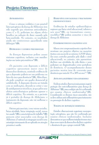 Projeto Diretrizes
Associação Médica Brasileira e Conselho Federal de Medicina
8 Demência do Idoso: Diagnóstico na Atenção Primária à Saúde
ANTIOXIDANTES
Como o estresse oxidativo é um possível
fator patogênico da doença de Alzheimer, tem
sido sugerido que vitaminas antioxidantes,
como C e E, poderiam ter algum efeito
benéfico na redução do dano causado pela
beta-amiloide. No entanto, os resultados
ainda são controversos aguardando uma
definição24
(D).
DEPRESSÃO E FATORES PSICOSSOCIAIS
As doenças depressivas podem causar
sintomas cognitivos, inclusive com manifes-
tações em testes psicométricos25
(D).
Os pacientes com depressão e déficit
cognitivo apresentam maior risco de
desenvolver demência, existindo evidência de
que a depressão poderia ser um pródromo ou
fator de risco para demência26
(B). Além disso,
ela pode complicar um quadro demencial já
estabelecido. A depressão deveria ser tratada
com as medicações, devendo-se evitar o uso
de antidepressivos tricíclicos, já que pelos seus
efeitos anticolinérgicos poderiam agravar o
déficit cognitivo. No entanto, se o paciente
já é portador de doença de Alzheimer, o
tratamento da depressão não irá melhorar o
déficit cognitivo.
Fatores psicossociais, como morar sozinho,
baixa atividade, baixa integração social, nunca
ter casado27
(B) e características do trabalho28
(B)
parecem estar associados com doença de
Alzheimer. O estímulo à integração social é uma
estratégia interessante de ser aplicada em atenção
primária à saúde.
BAIXO NÍVEL EDUCACIONAL E TRAUMATISMO
CRANIOENCEFÁLICO
Evidências de estudos epidemiológicos
sugerem que baixo nível educacional, inferior a
seis anos29
(B), ou traumatismo cranio-
encefálico30
(B) podem aumentar o risco de
doença de Alzheimer.
COMPROMETIMENTO COGNITIVO LEVE
Idosos com comprometimento cognitivo leve
mostram um prejuízo objetivo na memória
(testes com escore de no mínimo 1,5 DP abaixo
dos seus controles pareados pela idade e nível
educacional), no entanto, não apresentam
declínio nas atividades da vida diária e nem
poderiam ser diagnosticados como portadores
de demência. O acompanhamento desses
pacientes mostra taxa de conversão para
demência que varia de 1% a 30% ao ano31,32
(B).
ANTI-INFLAMATÓRIOS NÃO-ESTEROIDES
Emboraestudosobservacionaispossamsugerir
proteção dos anti-inflamatórios para doença de
Alzheimer33
(B), essa condição não foi confirmada
por ensaios clínicos randomizados23
(D).
Considerando os diversos riscos associados, não
se deve utilizar anti-inflamatórios para tratamento
ou prevenção do declínio cognitivo.
TERAPIA DE REPOSIÇÃO HORMONAL
Estudos observacionais sugeriram neuropro-
teção estrogênica, que não foi confirmada por
ensaios clínicos randomizados. Inclusive
demonstrou-sequemulherestratadastiveramrisco
duas vezes maior de desenvolver declínio cognitivo
e demência do que o grupo controle34
(A).
 