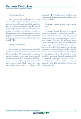 9Demência do Idoso: Diagnóstico na Atenção Primária à Saúde
Projeto Diretrizes
Associação Médica Brasileira e Conselho Federal de Medicina
BENZODIAZEPÍNICOS
Esse grupo de medicamentos tem
apresentado resultados conflitantes quanto ao
risco do desenvolvimento de déficit cognitivo.
Isso provavelmente se deva ao fato de que tais
estudos apresentam diferenças metodológicas
quanto à exposição e aos desfechos cognitivos.
Considerando o seu amplo uso e prescrição, um
pequeno aumento no risco de comprometimento
cognitivo pode trazer consequências deletérias
à saúde35
(B).
FATORES VASCULARES
Na fisiopatologia das demências, incluindo
a doença de Alzheimer, parecem estar envolvidos
fatores vasculares. De modo que fatores de risco
cardiovasculares, como hipertensão arterial
sistêmica, diabetes, dieta aterogênica, obesidade,
elevados níveis de lipídios plasmáticos, quando
presentes na meia idade, parecem estar
associados com maior incidência de
demência36
(B). Estudos sobre os efeitos da
intervenção terapêutica ou preventiva devem ser
melhor avaliados.
POSSÍVEIS FATORES DE RISCO NO INÍCIO DA
VIDA
Há possibilidade de que os quadros
demenciais apenas se manifestem na velhice,
tendo origem décadas atrás. Além disso, alguns
estudos sugerem a presença de um componente
não genético da doença de Alzheimer entre
gêmeos monozigóticos37
(D).Dados da literatura
sugerem que a doença de Alzheimer resultaria
de uma complexa interação entre fatores
genéticos e ambientais durante todo o período
de vida. Então existem estudos tentando verificar
a correlação de fatores da infância, como
condições perinatais, desenvolvimento cerebral
e corporal, condições socioeconômicas,
condições ambientais na infância e reserva
cognitiva com fisiopatologia da doença de
Alzheimer38
(D).
 
