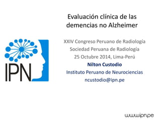 Evaluación clínica de las 
demencias no Alzheimer 
XXIV Congreso Peruano de Radiología 
Sociedad Peruana de Radiología 
25 Octubre 2014, Lima-Perú 
Nilton Custodio 
Instituto Peruano de Neurociencias 
ncustodio@ipn.pe 
 