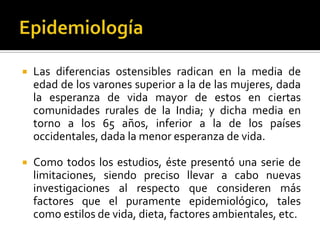 

Las diferencias ostensibles radican en la media de
edad de los varones superior a la de las mujeres, dada
la esperanza de vida mayor de estos en ciertas
comunidades rurales de la India; y dicha media en
torno a los 65 años, inferior a la de los países
occidentales, dada la menor esperanza de vida.



Como todos los estudios, éste presentó una serie de
limitaciones, siendo preciso llevar a cabo nuevas
investigaciones al respecto que consideren más
factores que el puramente epidemiológico, tales
como estilos de vida, dieta, factores ambientales, etc.

 