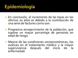 

En conclusión, el incremento de las tasas en los
últimos 20 años es debido a la contribución de
una serie de factores como son:



Progresivo envejecimiento de la población, que
supone un mayor porcentaje de personas en
edad de riesgo.



Mejora de las condiciones socioeconómicas, los
avances en el tratamiento médico y la mayor
supervivencia después del inicio de la
enfermedad.

 