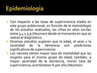 





Con respecto a las tasas de supervivencia media en
este grupo poblacional, en función de la metodología
de los estudios realizados, las cifras en años oscilan
entre 3,4 y 5,9 (Heyman) desde el momento en que se
realiza el diagnóstico.
Diversos estudios sugieren que la edad, el sexo y la
severidad de la demencia son predictores
significativos de supervivencia.
Los varones tienen mayor tasa de mortalidad que las
mujeres para el mismo grupo de edad; también, a
mayor severidad de la demencia, menor tasa de
supervivencia, acortándose ¾ por año (Heyman).

 