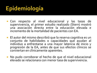 

Con respecto al nivel educacional y las tasas de
supervivencia, el primer estudio realizado (Stern) mostró
una asociación directa entre la educación elevada e
incremento de la mortalidad de pacientes con EA.



El autor del mismo describió que la reserva cognitiva es un
conjunto de habilidades o capacidades que ayudan al
individuo a enfrentarse a una mayor latencia de inicio y
progresión de la EA, antes de que sus efectos clínicos se
conviertan en clínicamente aparentes.



No pudo corroborar el hecho de que el nivel educacional
elevado se relacionara con menor tasa de supervivencia.

 