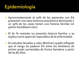 

Aproximadamente el 10% de los pacientes con EA
presentan una clara herencia autosómica dominante y
un 30% de los casos tienen una historia familiar sin
patrón hereditario claro.



El 60 % restante no presenta historia familiar y se
explica como aparición esporádica de la enfermedad.



En estudios llevados a cabo (Breitner) quedó reflejado
que el riesgo de padecer EA entre los familiares de
primer grado aumentaba de forma llamativa a partir
de los 80 años.

 