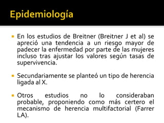 

En los estudios de Breitner (Breitner J et al) se
apreció una tendencia a un riesgo mayor de
padecer la enfermedad por parte de las mujeres
incluso tras ajustar los valores según tasas de
supervivencia.



Secundariamente se planteó un tipo de herencia
ligada al X.



Otros
estudios
no
lo
consideraban
probable, proponiendo como más certero el
mecanismo de herencia multifactorial (Farrer
LA).

 