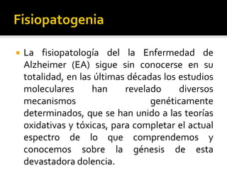 

La fisiopatología del la Enfermedad de
Alzheimer (EA) sigue sin conocerse en su
totalidad, en las últimas décadas los estudios
moleculares
han
revelado
diversos
mecanismos
genéticamente
determinados, que se han unido a las teorías
oxidativas y tóxicas, para completar el actual
espectro de lo que comprendemos y
conocemos sobre la génesis de esta
devastadora dolencia.

 