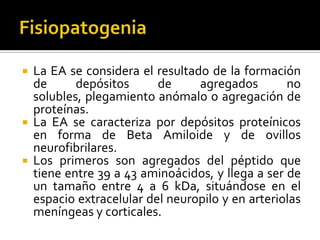 





La EA se considera el resultado de la formación
de
depósitos
de
agregados
no
solubles, plegamiento anómalo o agregación de
proteínas.
La EA se caracteriza por depósitos proteínicos
en forma de Beta Amiloide y de ovillos
neurofibrilares.
Los primeros son agregados del péptido que
tiene entre 39 a 43 aminoácidos, y llega a ser de
un tamaño entre 4 a 6 kDa, situándose en el
espacio extracelular del neuropilo y en arteriolas
meníngeas y corticales.

 
