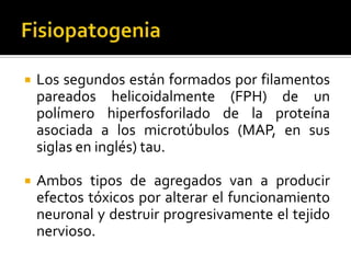 

Los segundos están formados por filamentos
pareados helicoidalmente (FPH) de un
polímero hiperfosforilado de la proteína
asociada a los microtúbulos (MAP, en sus
siglas en inglés) tau.



Ambos tipos de agregados van a producir
efectos tóxicos por alterar el funcionamiento
neuronal y destruir progresivamente el tejido
nervioso.

 