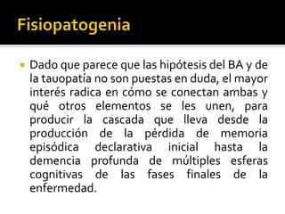 

Dado que parece que las hipótesis del BA y de
la tauopatía no son puestas en duda, el mayor
interés radica en cómo se conectan ambas y
qué otros elementos se les unen, para
producir la cascada que lleva desde la
producción de la pérdida de memoria
episódica declarativa inicial hasta la
demencia profunda de múltiples esferas
cognitivas de las fases finales de la
enfermedad.

 