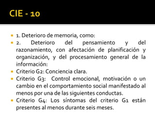 1. Deterioro de memoria, como:
2.
Deterioro
del
pensamiento
y
del
razonamiento, con afectación de planificación y
organización, y del procesamiento general de la
información:
 Criterio G2: Conciencia clara.
 Criterio G3: Control emocional, motivación o un
cambio en el comportamiento social manifestado al
menos por una de las siguientes conductas.
 Criterio G4: Los síntomas del criterio G1 están
presentes al menos durante seis meses.



 