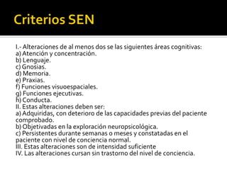 I.- Alteraciones de al menos dos se las siguientes áreas cognitivas:
a) Atención y concentración.
b) Lenguaje.
c) Gnosias.
d) Memoria.
e) Praxias.
f) Funciones visuoespaciales.
g) Funciones ejecutivas.
h) Conducta.
II. Estas alteraciones deben ser:
a) Adquiridas, con deterioro de las capacidades previas del paciente
comprobado.
b) Objetivadas en la exploración neuropsicológica.
c) Persistentes durante semanas o meses y constatadas en el
paciente con nivel de conciencia normal.
III. Estas alteraciones son de intensidad suficiente
IV. Las alteraciones cursan sin trastorno del nivel de conciencia.

 