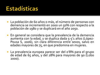 

La población de 60 años o más, el número de personas con
demencia se incrementó en 2000 un 50% con respecto a la
población de 1980 y se duplicará en el año 2050.



En general se considera que la prevalencia de la demencia
aumenta con la edad, y se duplica dada 5-5’1 años (LópezPousa S, 2006), sin clara diferencia entre sexos, salvo en
edades mayores de 75, en que predomina en mujeres.



La prevalencia europea parece ser del 0’8% para el grupo
de edad de 65 años, y del 28% para mayores de 90 (Lobo
2000).

 