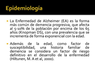 

La Enfermedad de Alzheimer (EA) es la forma
más común de demencia progresiva, que afecta
al 5-10% de la población por encima de los 65
años (Knopman DS), con una prevalencia que se
incrementa de forma exponencial con la edad.



Además de la edad, como factor de
susceptibilidad, una historia familiar de
demencia se considera un factor de riesgo
definitivo en el desarrollo de la enfermedad
(Hiltunen, M. A et al, 2000).

 