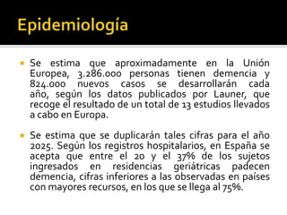 

Se estima que aproximadamente en la Unión
Europea, 3.286.000 personas tienen demencia y
824.000 nuevos casos se desarrollarán cada
año, según los datos publicados por Launer, que
recoge el resultado de un total de 13 estudios llevados
a cabo en Europa.



Se estima que se duplicarán tales cifras para el año
2025. Según los registros hospitalarios, en España se
acepta que entre el 20 y el 37% de los sujetos
ingresados en residencias geriátricas padecen
demencia, cifras inferiores a las observadas en países
con mayores recursos, en los que se llega al 75%.

 