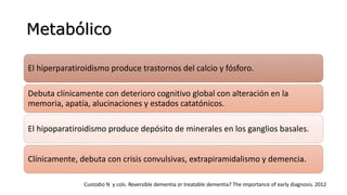 Metabólico
El hiperparatiroidismo produce trastornos del calcio y fósforo.
Debuta clínicamente con deterioro cognitivo global con alteración en la
memoria, apatía, alucinaciones y estados catatónicos.
El hipoparatiroidismo produce depósito de minerales en los ganglios basales.
Clínicamente, debuta con crisis convulsivas, extrapiramidalismo y demencia.
Custodio N y cols. Reversible dementia or treatable dementia? The importance of early diagnosis. 2012
 