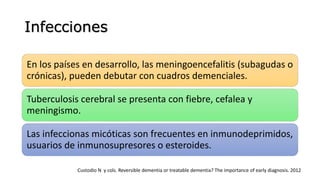 Infecciones
En los países en desarrollo, las meningoencefalitis (subagudas o
crónicas), pueden debutar con cuadros demenciales.
Tuberculosis cerebral se presenta con fiebre, cefalea y
meningismo.
Las infeccionas micóticas son frecuentes en inmunodeprimidos,
usuarios de inmunosupresores o esteroides.
Custodio N y cols. Reversible dementia or treatable dementia? The importance of early diagnosis. 2012
 