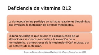 Deficiencia de vitamina B12
La cianocobalamina participa en variadas reacciones bioquímicas
que involucra la metilación de diversos metabolitos.
El daño neurológico que ocurre es a consecuencia de las
alteraciones vasculares asociadas a la elevación de la
homocisteína, a alteraciones de la metilmalonil CoA mutasa, o a
los defectos de metilación.
Behrens M, Donoso A. Dementia caused by vitamin B12 deficiency. Report of one case. 2003
 