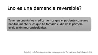 ¿no es una demencia reversible?
Tener en cuenta los medicamentos que el paciente consume
habitualmente, y los que ha tomado el día de la primera
evaluación neuropsicológica.
Custodio N y cols. Reversible dementia or treatable dementia? The importance of early diagnosis. 2012
 