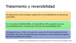 Tratamiento y reversibilidad
Se disponen de varios estudios respecto de la reversibilidad de las demencias
reversibles.
En 11 estudios (Clarfield 2003), en donde 8% de 1051 paciente tuvo una
reversibilidad parcial, mientras que sólo 3% tuvo reversibilidad total.
Se desprende que, si bien son pocas las causas de demencia potencialmente
reversibles, peor aún, los pacientes que recuperan su nivel intelectual original
de forma completa son escasos.
Custodio N y cols. Reversible dementia or treatable dementia? The importance of early diagnosis. 2012
 