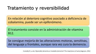 Tratamiento y reversibilidad
En relación al deterioro cognitivo asociado a deficiencia de
cobalamina, puede ser un epifenómeno.
El tratamiento consiste en la administración de vitamina
B12.
Se consigue mejoría de las alteraciones motoras, sensitivas,
del lenguaje y frontales, aunque rara vez cura la demencia.
Custodio N y cols. Reversible dementia or treatable dementia? The importance of early diagnosis. 2012
 
