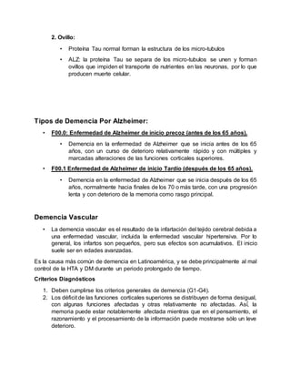 2. Ovillo:
• Proteína Tau normal forman la estructura de los micro-tubulos
• ALZ: la proteína Tau se separa de los micro-tubulos se unen y forman
ovillos que impiden el transporte de nutrientes en las neuronas, por lo que
producen muerte celular.
Tipos de Demencia Por Alzheimer:
• F00.0: Enfermedad de Alzheimer de inicio precoz (antes de los 65 años).
• Demencia en la enfermedad de Alzheimer que se inicia antes de los 65
años, con un curso de deterioro relativamente rápido y con múltiples y
marcadas alteraciones de las funciones corticales superiores.
• F00.1 Enfermedad de Alzheimer de inicio Tardío (después de los 65 años).
• Demencia en la enfermedad de Alzheimer que se inicia después de los 65
años, normalmente hacia finales de los 70 o más tarde, con una progresión
lenta y con deterioro de la memoria como rasgo principal.
Demencia Vascular
• La demencia vascular es el resultado de la infartación del tejido cerebral debida a
una enfermedad vascular, incluida la enfermedad vascular hipertensiva. Por lo
general, los infartos son pequeños, pero sus efectos son acumulativos. El inicio
suele ser en edades avanzadas.
Es la causa más común de demencia en Latinoamérica, y se debe principalmente al mal
control de la HTA y DM durante un periodo prolongado de tiempo.
Criterios Diagnósticos
1. Deben cumplirse los criterios generales de demencia (G1-G4).
2. Los déficit de las funciones corticales superiores se distribuyen de forma desigual,
con algunas funciones afectadas y otras relativamente no afectadas. Así́, la
memoria puede estar notablemente afectada mientras que en el pensamiento, el
razonamiento y el procesamiento de la información puede mostrarse sólo un leve
deterioro.
 