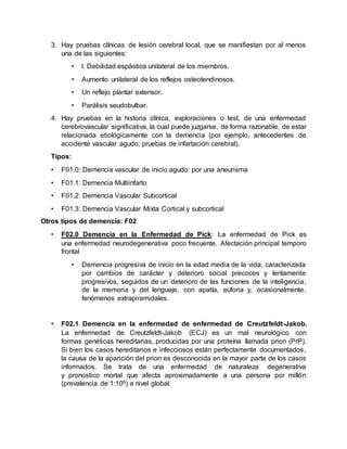 3. Hay pruebas clínicas de lesión cerebral local, que se manifiestan por al menos
una de las siguientes:
• l. Debilidad espástica unilateral de los miembros.
• Aumento unilateral de los reflejos osteotendinosos.
• Un reflejo plantar extensor.
• Parálisis seudobulbar.
4. Hay pruebas en la historia clínica, exploraciones o test, de una enfermedad
cerebrovascular significativa, la cual puede juzgarse, de forma razonable, de estar
relacionada etiológicamente con la demencia (por ejemplo, antecedentes de
accidente vascular agudo; pruebas de infartación cerebral).
Tipos:
• F01.0: Demencia vascular de inicio agudo: por una aneurisma
• F01.1: Demencia Multiinfarto
• F01.2: Demencia Vascular Subcortical
• F01.3: Demencia Vascular Mixta Cortical y subcortical
Otros tipos de demencia: F02
• F02.0 Demencia en la Enfermedad de Pick: La enfermedad de Pick es
una enfermedad neurodegenerativa poco frecuente. Afectación principal temporo
frontal
• Demencia progresiva de inicio en la edad media de la vida, caracterizada
por cambios de carácter y deterioro social precoces y lentamente
progresivos, seguidos de un deterioro de las funciones de la inteligencia,
de la memoria y del lenguaje, con apatía, euforia y, ocasionalmente,
fenómenos extrapiramidales.
• F02.1 Demencia en la enfermedad de enfermedad de Creutzfeldt-Jakob.
La enfermedad de Creutzfeldt-Jakob (ECJ) es un mal neurológico con
formas genéticas hereditarias, producidas por una proteína llamada prion (PrP).
Si bien los casos hereditarios e infecciosos están perfectamente documentados,
la causa de la aparición del prion es desconocida en la mayor parte de los casos
informados. Se trata de una enfermedad de naturaleza degenerativa
y pronostico mortal que afecta aproximadamente a una persona por millón
(prevalencia de 1:106) a nivel global.
 