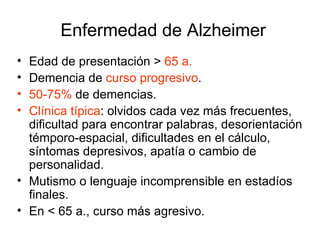 Edad de presentación >  65 a. Demencia de  curso progresivo .  50-75%   de demencias. Clínica típica : olvidos cada vez más frecuentes, dificultad para encontrar palabras, desorientación témporo-espacial, dificultades en el cálculo, síntomas depresivos, apatía o cambio de personalidad. Mutismo o lenguaje incomprensible en estadíos finales. En < 65 a., curso más agresivo. Enfermedad de Alzheimer 