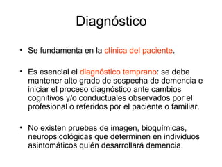 Diagnóstico Se fundamenta en la  clínica del paciente . Es esencial el  diagnóstico temprano : se debe mantener alto grado de sospecha de demencia e iniciar el proceso diagnóstico ante cambios cognitivos y/o conductuales observados por el profesional o referidos por el paciente o familiar. No existen pruebas de imagen, bioquímicas, neuropsicológicas que determinen en individuos asintomáticos quién desarrollará demencia.  
