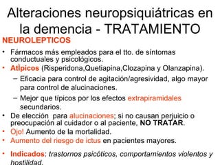 Alteraciones neuropsiquiátricas en la demencia - TRATAMIENTO NEUROLEPTICOS Fármacos más empleados para el tto. de síntomas conductuales y psicológicos. Atípicos  (Risperidona,Quetiapina,Clozapina y Olanzapina). Eficacia para control de agitación/agresividad, algo mayor para control de alucinaciones. Mejor que típicos por los efectos  extrapiramidales  secundarios. De elección  para  alucinaciones ; si no causan perjuicio o preocupación al cuidador o al paciente,  NO TRATAR . Ojo!   Aumento de la mortalidad. Aumento del riesgo de ictus   en pacientes mayores. Indicados :  trastornos psicóticos, comportamientos violentos y hostilidad . 