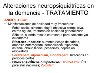 Alteraciones neuropsiquiátricas en la demencia - TRATAMIENTO ANSIOLITICOS Manifestaciones de ansiedad muy frecuentes: Fobia social, sintomatología obsesiva compulsiva, estrés agudo, trastorno de ansiedad generalizada. Sólo tto. cuando resulte estresante para paciente y/o cuidadores. Efect.secundarios : aumento riesgo de caídas, amnesia anterógrada, somnolencia, hipotonía, astenia, obnubilación, pesadillas, depresión respiratoria. Lorazepam, alprazolam, clonazepam .  Indicados en periodos cortos. Otros ansiolíticos o hipnóticos :  Clormetiazol :  Útil para alucinaciones;  Zolpidem . 