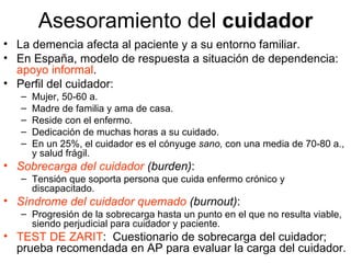 Asesoramiento del  cuidador La demencia afecta al paciente y a su entorno familiar. En España, modelo de respuesta a situación de dependencia:  apoyo informal . Perfil del cuidador: Mujer, 50-60 a. Madre de familia y ama de casa. Reside con el enfermo. Dedicación de muchas horas a su cuidado. En un 25%, el cuidador es el cónyuge  sano,  con una media de 70-80 a., y salud frágil. Sobrecarga del cuidador  (burden) : Tensión que soporta persona que cuida enfermo crónico y discapacitado. Síndrome del cuidador quemado  (burnout) : Progresión de la sobrecarga hasta un punto en el que no resulta viable, siendo perjudicial para cuidador y paciente. TEST DE ZARIT :  Cuestionario de sobrecarga del cuidador; prueba recomendada en AP para evaluar la carga del cuidador.  