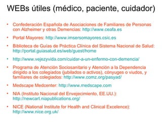 Confederación Española de Asociaciones de Familiares de Personas con Alzheimer y otras Demencias:  http://www.ceafa.es Portal Mayores:  http://www.imsersomayores.csic.es Biblioteca de Guías de Práctica Clínica del Sistema Nacional de Salud:  http://portal.guiasalud.es/web/guest/home http://www.vejezyvida.com/cuidar-a-un-enfermo-con-demencia/   Programa de Atención Sociosanitario y Atención a la Dependencia dirigido a los colegiados (jubilados o activos), cónyuges o viudos, y familiares de colegiados:  http://www.comz.org/pasyad/   Medscape Medcenter:  http://www.medscape.com   NIA (Instituto Nacional del Envejecimiento, EE.UU.):   http://newcart.niapublications.org/   NICE (National Institute for Health and Clinical Excelence):  http://www.nice.org.uk/   WEBs útiles (médico, paciente, cuidador) 