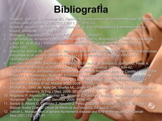 Bibliografía Arrieta E, Gomáriz JJ, Martínez MC, Ramírez R. La prevención de la enfermedad de Alzheimer. Un horizonte a la vista. SEMERGEN. 2011; 37(10):523-4. Berbel A. Sección I: Neurología. En: Rodríguez JL (Ed.). Diagnóstico y tratamiento médico. Madrid: MARBAN; 2011. p.371-91. Buitrago F, Morales JA. Demencia. FMC. 2011; 18(10):646-7. Enfermedad de Alzheimer y otras demencias. En: Fauci A, Braunwald E, Kasper DL, Hauser SL, Longo DL, et al. (Ed.). Harrison. Manual de Medicina. 17ª ed. Madrid: McGrawHill; 2008. p.995-1002. García AJ, García JN, González A, Medina M, Molina JM, Pejenaute ME. Atención a los síntomas frecuentes en el anciano. Deterioro cognitivo y/o demencia en el anciano. FMC. 2011; 18(Protocolo 3):49-63. González-Salaices M, Escamilla C. Demencia. En: Muñoz B, Sampol G, García JD, Pérez A, Fernández G, Sarriá C, et al. (Ed.). Cliniguía. Madrid: Eviscience; 2011. p.834-42. Guía de Atención al Paciente con Demencia en Atención Primaria. Junta de Castilla y León: 2009. Martínez J, Ballesteros L, Yebra M. Síndrome confusional agudo. Demencia. En: Carlavilla AB, Calterbón FJ, García JI, Gracia V, Ibero C, Lalueza A, et al. (Ed.). Manual de Diagnóstico y Terapéutica Médica. 6ª ed. Madrid: MSD; 2009. p.1003-11. Mitchell SL, Teno JM, Kiely DK, Shaffer ML, Jones RN, Prigerson HG, et al. The clinical course of advanced dementia. N Eng J Med. 2009; 361:1529-38. Regalado P, Aspiazu P, Sánchez ML, Almenar C. Factores de riesgo vascular y enfermedad de Alzheimer. Rev Esp Geriatr Gerontol. 2009; 44:98-105. Santos S, Alberti O, Corbalán T, Navarro J, Pérez C. Curso Teórico-Práctico de Neurología Básica. Ilustre Colegio Oficial de Médicos de Zaragoza. Zaragoza; 2011. Volicer L. Management of severe Alzheimer's disease and End-of-life issues. Clin Geriatr Med.2001;17(2):377-91. 