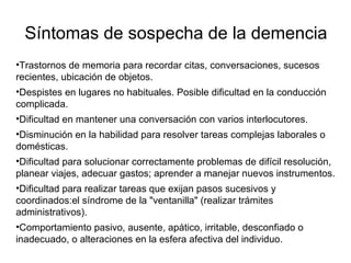 Síntomas de sospecha de la demencia Trastornos de memoria para recordar citas, conversaciones, sucesos recientes, ubicación de objetos. Despistes en lugares no habituales. Posible dificultad en la conducción complicada. Dificultad en mantener una conversación con varios interlocutores. Disminución en la habilidad para resolver tareas complejas laborales o domésticas. Dificultad para solucionar correctamente problemas de difícil resolución, planear viajes, adecuar gastos; aprender a manejar nuevos instrumentos. Dificultad para realizar tareas que exijan pasos sucesivos y coordinados:el síndrome de la "ventanilla" (realizar trámites administrativos). Comportamiento pasivo, ausente, apático, irritable, desconfiado o inadecuado, o alteraciones en la esfera afectiva del individuo. 
