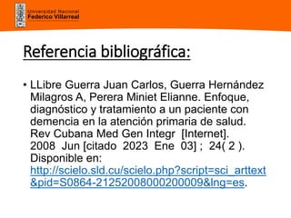 Universidad Nacional
Federico Villarreal
Referencia bibliográfica:
• LLibre Guerra Juan Carlos, Guerra Hernández
Milagros A, Perera Miniet Elianne. Enfoque,
diagnóstico y tratamiento a un paciente con
demencia en la atención primaria de salud.
Rev Cubana Med Gen Integr [Internet].
2008 Jun [citado 2023 Ene 03] ; 24( 2 ).
Disponible en:
http://scielo.sld.cu/scielo.php?script=sci_arttext
&pid=S0864-21252008000200009&lng=es.
 