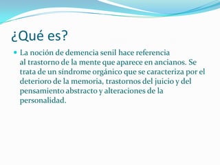 ¿Qué es?
 La noción de demencia senil hace referencia
 al trastorno de la mente que aparece en ancianos. Se
 trata de un síndrome orgánico que se caracteriza por el
 deterioro de la memoria, trastornos del juicio y del
 pensamiento abstracto y alteraciones de la
 personalidad.
 