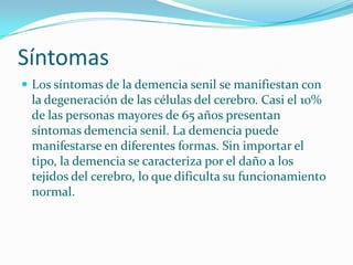 Síntomas
 Los síntomas de la demencia senil se manifiestan con
 la degeneración de las células del cerebro. Casi el 10%
 de las personas mayores de 65 años presentan
 síntomas demencia senil. La demencia puede
 manifestarse en diferentes formas. Sin importar el
 tipo, la demencia se caracteriza por el daño a los
 tejidos del cerebro, lo que dificulta su funcionamiento
 normal.
 