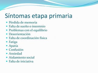 Síntomas etapa primaria
   Pérdida de memoria
   Falta de sueño o insomnio
   Problemas con el equilibrio
   Desorientación
   Falta de coordinación física
   Fatiga
   Apatía
   Confusión
   Ansiedad
   Aislamiento social
   Falta de iniciativa
 
