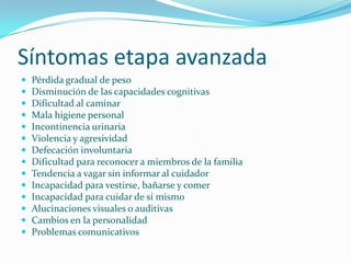 Síntomas etapa avanzada
   Pérdida gradual de peso
   Disminución de las capacidades cognitivas
   Dificultad al caminar
   Mala higiene personal
   Incontinencia urinaria
   Violencia y agresividad
   Defecación involuntaria
   Dificultad para reconocer a miembros de la familia
   Tendencia a vagar sin informar al cuidador
   Incapacidad para vestirse, bañarse y comer
   Incapacidad para cuidar de sí mismo
   Alucinaciones visuales o auditivas
   Cambios en la personalidad
   Problemas comunicativos
 