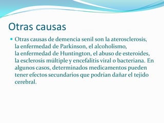Otras causas
 Otras causas de demencia senil son la aterosclerosis,
 la enfermedad de Parkinson, el alcoholismo,
 la enfermedad de Huntington, el abuso de esteroides,
 la esclerosis múltiple y encefalitis viral o bacteriana. En
 algunos casos, determinados medicamentos pueden
 tener efectos secundarios que podrían dañar el tejido
 cerebral.
 