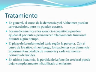 Tratamiento
 En general, el curso de la demencia y el Alzheimer pueden
  ser retardados, pero no pueden curarse.
 Los medicamentos y los ejercicios cognitivos pueden
  ayudar al paciente a permanecer relativamente funcional
  durante algún tiempo.
 El plazo de la enfermedad varía según la persona. Con el
  curso de los años, sin embargo, los pacientes con demencia
  experimentan pérdida de memoria y cada vez menos
  períodos de lucidez.
 En última instancia, la pérdida de la función cerebral puede
  dejar completamente inhabilitado al enfermo.
 