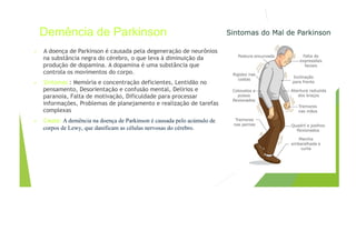 Demência de Parkinson
• A doença de Parkinson é causada pela degeneração de neurônios
na substância negra do cérebro, o que leva à diminuição da
produção de dopamina. A dopamina é uma substância que
controla os movimentos do corpo.
• Sintomas : Memória e concentração deficientes, Lentidão no
pensamento, Desorientação e confusão mental, Delírios e
paranoia, Falta de motivação, Dificuldade para processar
informações, Problemas de planejamento e realização de tarefas
complexas
• Causa: A demência na doença de Parkinson é causada pelo acúmulo de
corpos de Lewy, que danificam as células nervosas do cérebro.
 