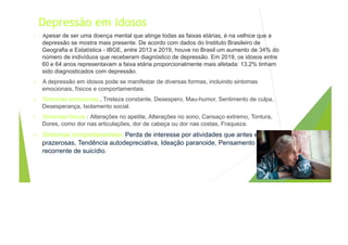 Depressão em idosos
• Apesar de ser uma doença mental que atinge todas as faixas etárias, é na velhice que a
depressão se mostra mais presente. De acordo com dados do Instituto Brasileiro de
Geografia e Estatística - IBGE, entre 2013 e 2019, houve no Brasil um aumento de 34% do
número de indivíduos que receberam diagnóstico de depressão. Em 2019, os idosos entre
60 e 64 anos representavam a faixa etária proporcionalmente mais afetada: 13,2% tinham
sido diagnosticados com depressão.
• A depressão em idosos pode se manifestar de diversas formas, incluindo sintomas
emocionais, físicos e comportamentais.
• Sintomas emocionais , Tristeza constante, Desespero, Mau-humor, Sentimento de culpa,
Desesperança, Isolamento social.
• Sintomas físicos : Alterações no apetite, Alterações no sono, Cansaço extremo, Tontura,
Dores, como dor nas articulações, dor de cabeça ou dor nas costas, Fraqueza.
• Sintomas comportamentais: Perda de interesse por atividades que antes eram
prazerosas, Tendência autodepreciativa, Ideação paranoide, Pensamento
recorrente de suicídio.
 