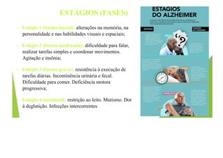 ESTÁGIOS (FASES)
• Estágio 1 (forma inicial): alterações na memória, na
personalidade e nas habilidades visuais e espaciais;
• Estágio 2 (forma moderada): dificuldade para falar,
realizar tarefas simples e coordenar movimentos.
Agitação e insônia;
• Estágio 3 (forma grave): resistência à execução de
tarefas diárias. Incontinência urinária e fecal.
Dificuldade para comer. Deficiência motora
progressiva;
• Estágio 4 (terminal): restrição ao leito. Mutismo. Dor
à deglutição. Infecções intercorrentes
 
