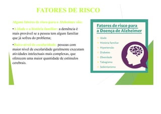 FATORES DE RISCO
Alguns fatores de risco para o Alzheimer são:
•A idade e a história familiar: a demência é
mais provável se a pessoa tem algum familiar
que já sofreu do problema;
•Baixo nível de escolaridade: pessoas com
maior nível de escolaridade geralmente executam
atividades intelectuais mais complexas, que
oferecem uma maior quantidade de estímulos
cerebrais.
 