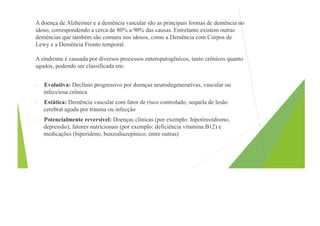 A doença de Alzheimer e a demência vascular são as principais formas de demência no
idoso, correspondendo a cerca de 80% a 90% das causas. Entretanto existem outras
demências que também são comuns nos idosos, como a Demência com Corpos de
Lewy e a Demência Fronto temporal.
A síndrome é causada por diversos processos enteropatogênicos, tanto crônicos quanto
agudos, podendo ser classificada em:
• Evolutiva: Declínio progressivo por doenças neurodegenerativas, vascular ou
infecciosa crônica
• Estática: Demência vascular com fator de risco controlado, sequela de lesão
cerebral aguda por trauma ou infecção
• Potencialmente reversível: Doenças clínicas (por exemplo: hipotireoidismo,
depressão), fatores nutricionais (por exemplo: deficiência vitamina B12) e
medicações (biperideno, benzodiazepínico, entre outras)
 